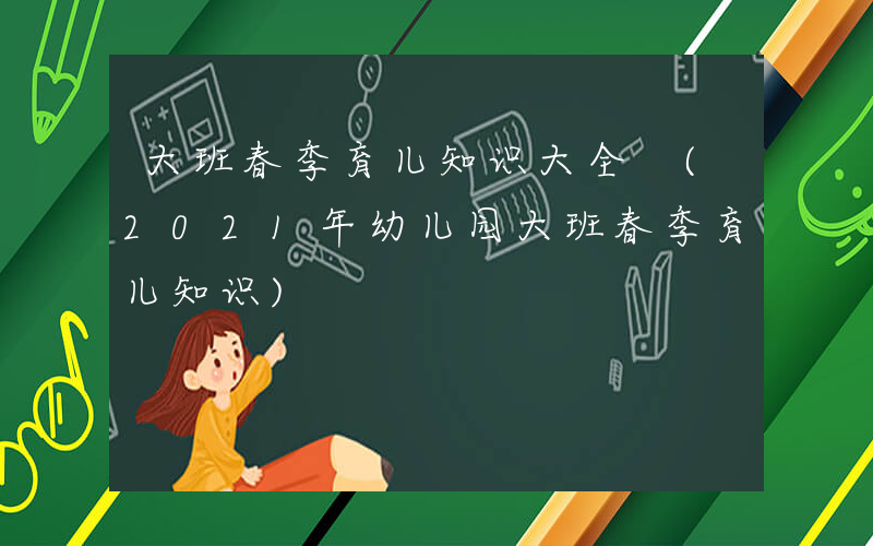 大班春季育儿知识大全 (2021年幼儿园大班春季育儿知识)